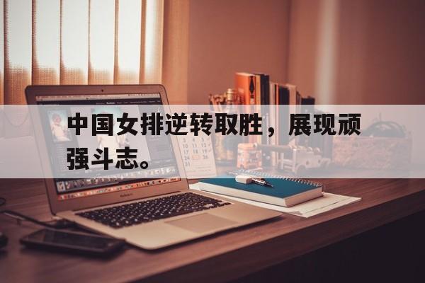 中国女排逆转取胜，展现顽强斗志。