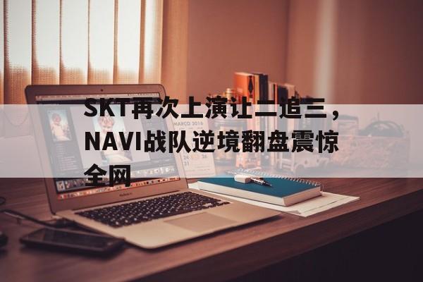 SKT再次上演让二追三，NAVI战队逆境翻盘震惊全网