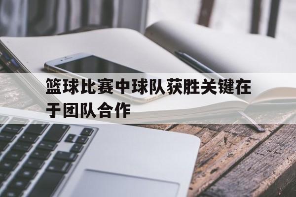 篮球比赛中球队获胜关键在于团队合作