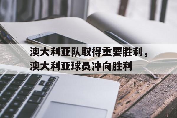 澳大利亚队取得重要胜利，澳大利亚球员冲向胜利