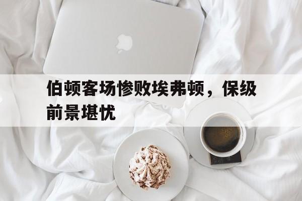 伯顿客场惨败埃弗顿，保级前景堪忧