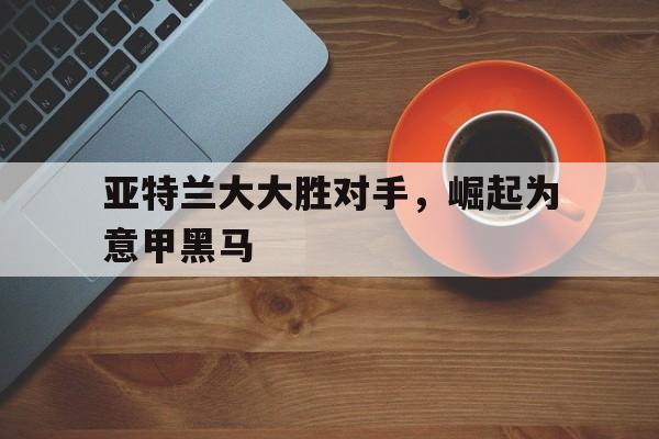 亚特兰大大胜对手，崛起为意甲黑马