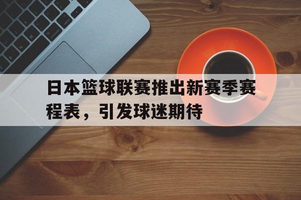 日本篮球联赛推出新赛季赛程表，引发球迷期待