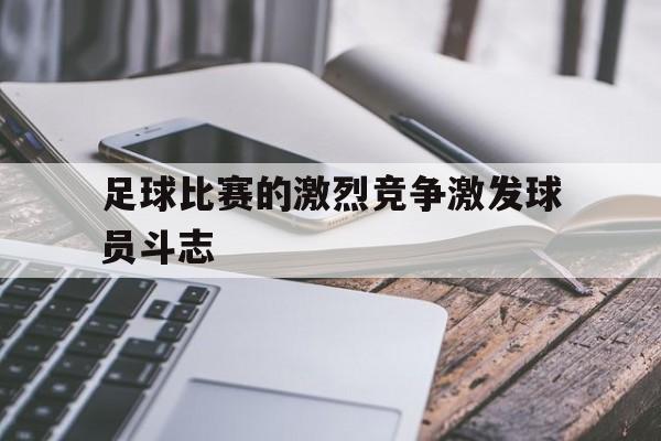 足球比赛的激烈竞争激发球员斗志