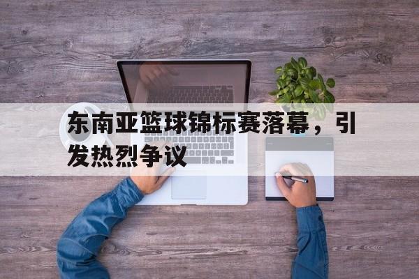 东南亚篮球锦标赛落幕，引发热烈争议