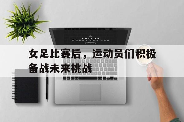 女足比赛后，运动员们积极备战未来挑战