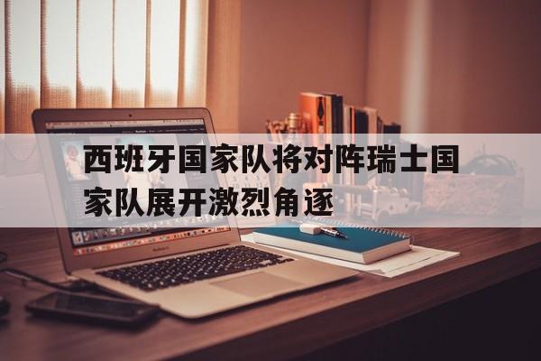 西班牙国家队将对阵瑞士国家队展开激烈角逐